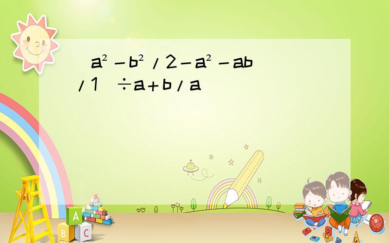 (a²－b²/2－a²－ab/1)÷a＋b/a