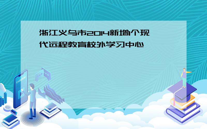 浙江义乌市2014新增1个现代远程教育校外学习中心