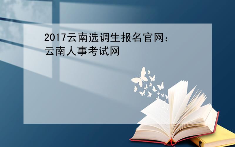 2017云南选调生报名官网：云南人事考试网