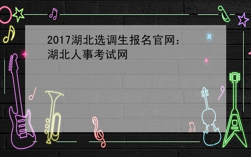 2017湖北选调生报名官网：湖北人事考试网