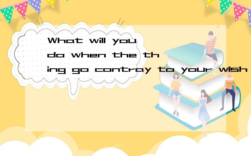 What will you do when the thing go contray to your wish 请问这句句子有语法错误吗?能否在帮我列一个相同意思的句子.