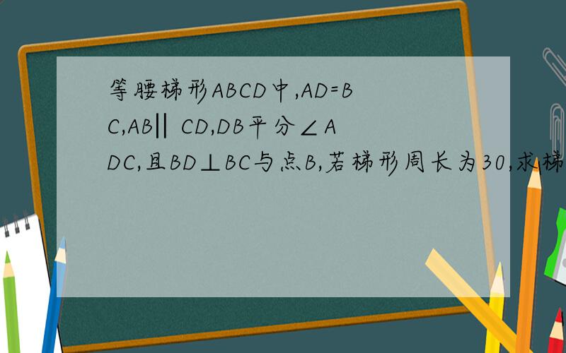 等腰梯形ABCD中,AD=BC,AB‖CD,DB平分∠ADC,且BD⊥BC与点B,若梯形周长为30,求梯形等腰梯形ABCD中,AD=BC,AB‖CD,DB平分∠ADC,且BD⊥BC与点B,若梯形周长为30,求梯形的各边长http://zhidao.baidu.com/question/194221934.h