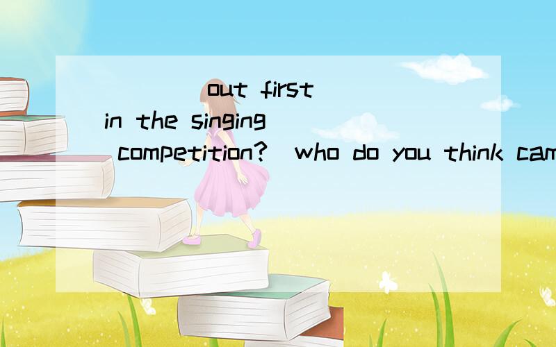 ____out first in the singing competition?(who do you think came)为什么不填who did you think come?