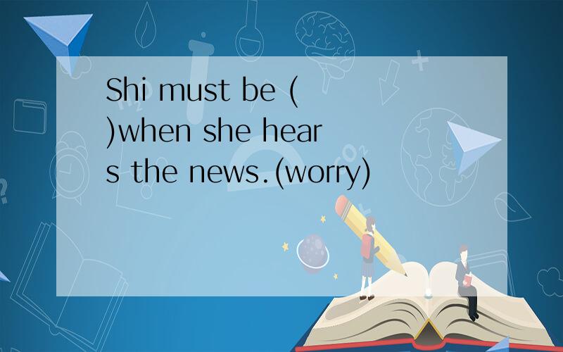 Shi must be ( )when she hears the news.(worry)