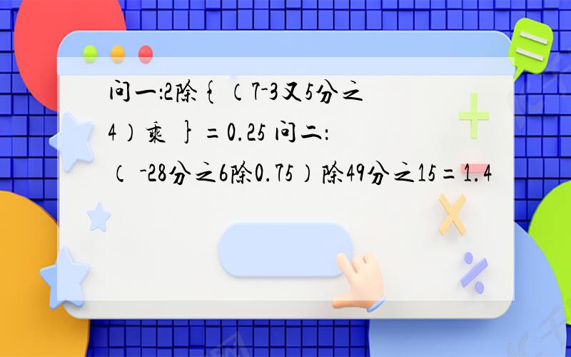 问一：2除{（7-3又5分之4）乘 }=0.25 问二：（ -28分之6除0.75）除49分之15=1.4