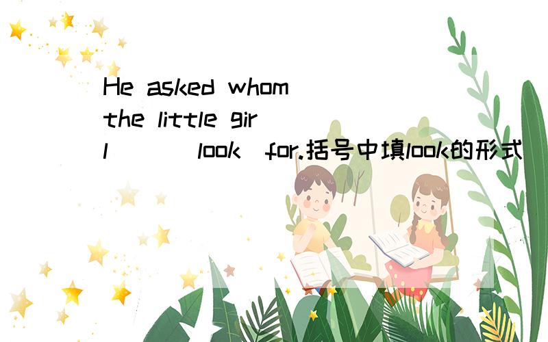He asked whom the little girl （）（look）for.括号中填look的形式