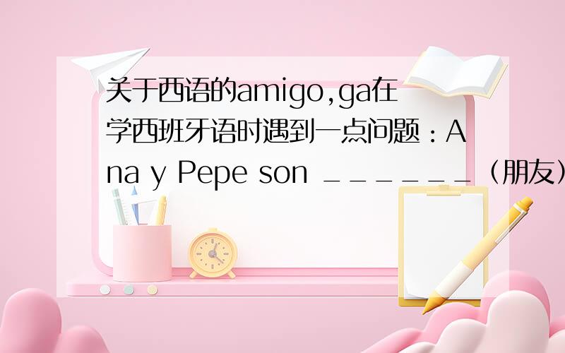 关于西语的amigo,ga在学西班牙语时遇到一点问题：Ana y Pepe son ______（朋友）．在这里是要填amigos还是amigas?最好能付上讲解!