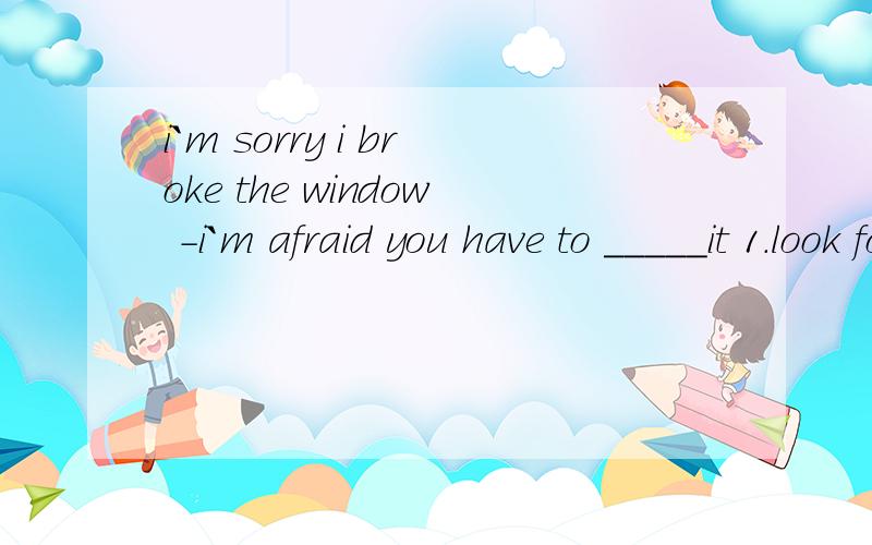 i`m sorry i broke the window -i`m afraid you have to _____it 1.look for 2.get back3.cut up 4.pay for