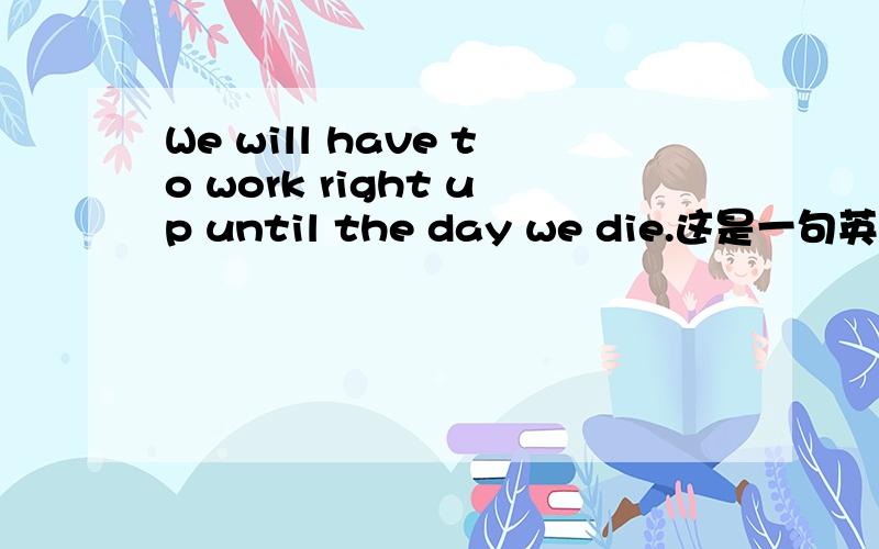 We will have to work right up until the day we die.这是一句英语口语：If we don't put money in the bank,We will have to work right up until the day we die.[如果我们现在不把钱存在银行里,我们就到死都得工作.]1.right up 是