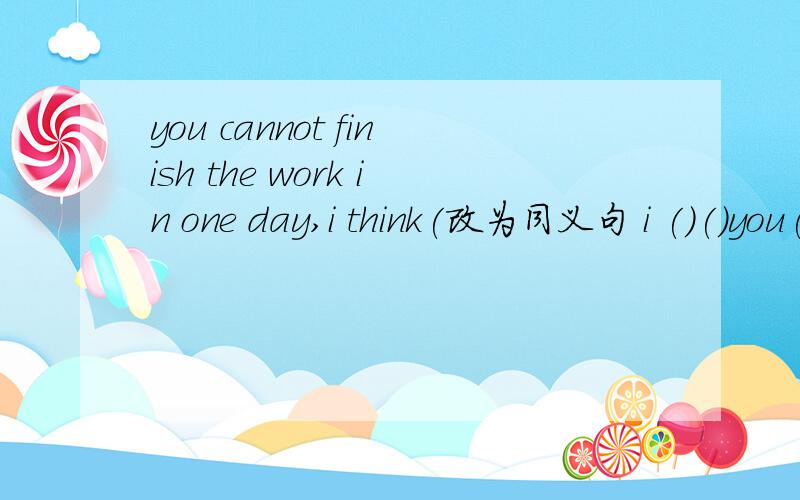 you cannot finish the work in one day,i think(改为同义句 i ()()you()()the work in one day