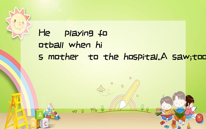 He_ playing football when his mother_to the hospital.A saw;took B.was seen;was taken Cwas seen;tooD是was seen;was taking 选哪个啊