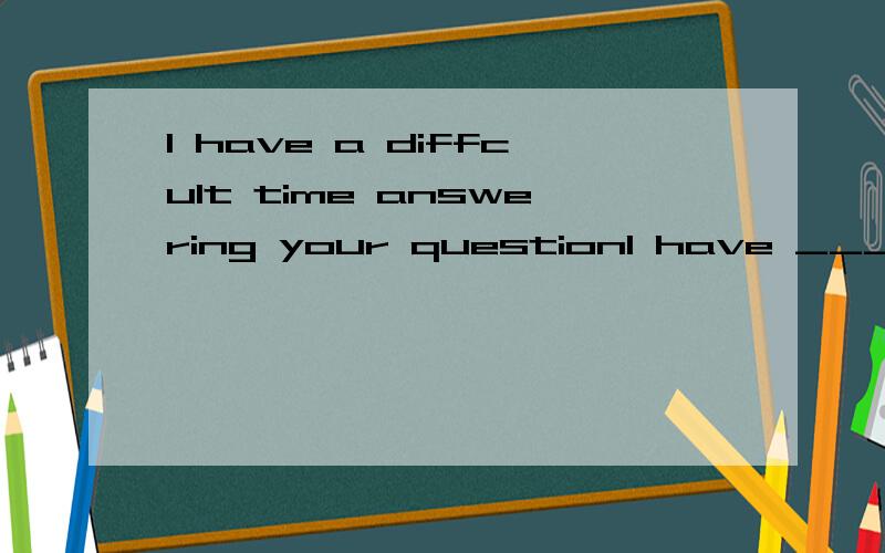 I have a diffcult time answering your questionI have _____ ____your question