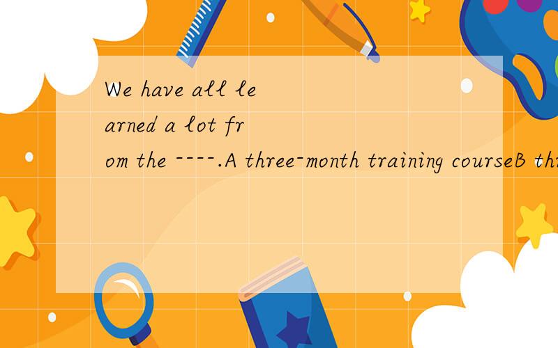 We have all learned a lot from the ----.A three-month training courseB three-month's training course请问这个题选哪个答案啊?