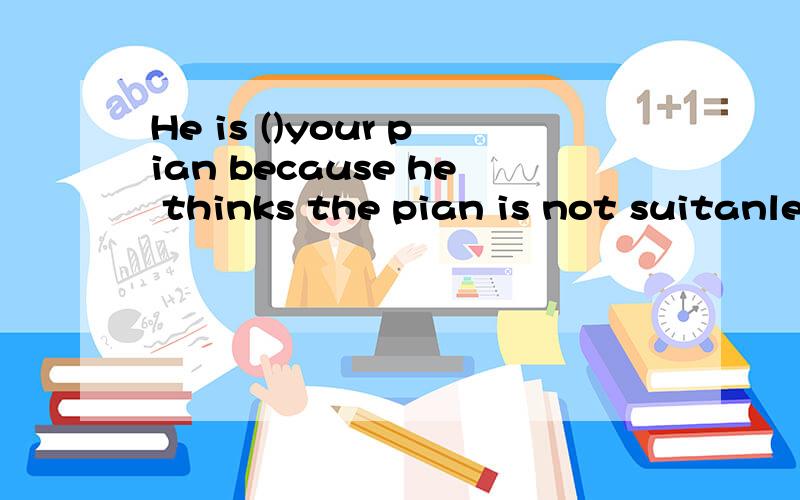 He is ()your pian because he thinks the pian is not suitanle for him.