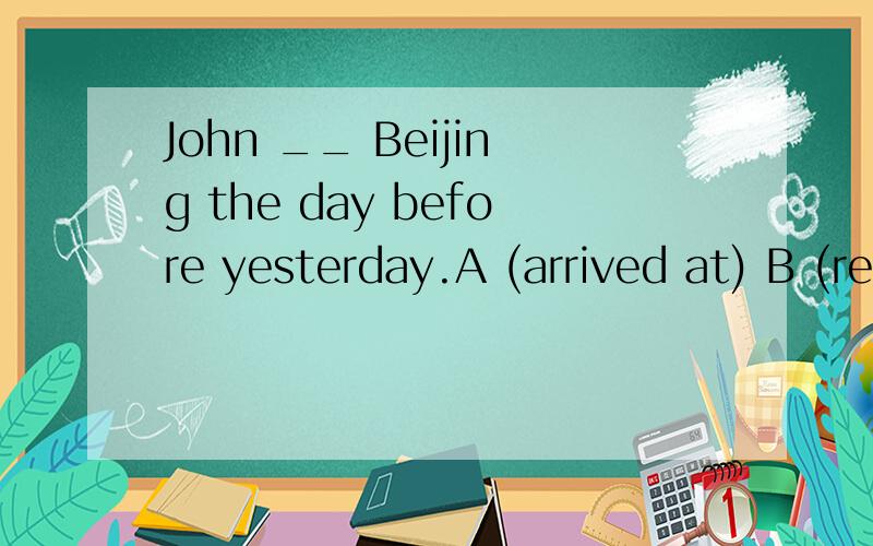 John __ Beijing the day before yesterday.A (arrived at) B (reached)C(arrived)D(arrived in)?
