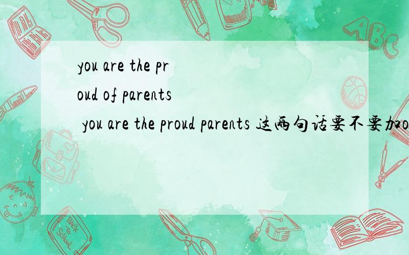 you are the proud of parents you are the proud parents 这两句话要不要加of啊