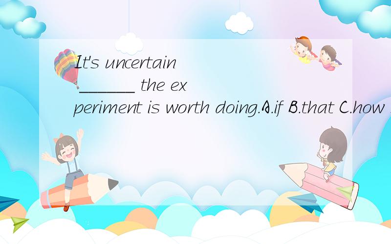 It's uncertain ______ the experiment is worth doing.A.if B.that C.how D.whether