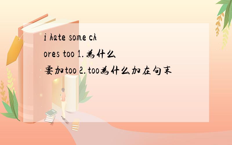 i hate some chores too 1.为什么要加too 2.too为什么加在句末