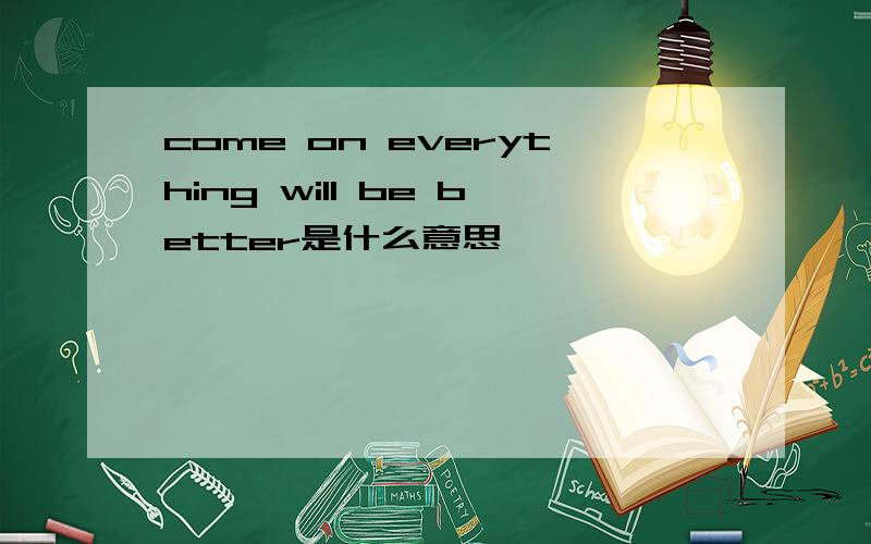 come on everything will be better是什么意思