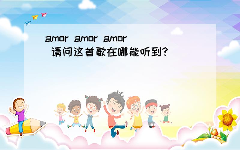 amor amor amor 请问这首歌在哪能听到?