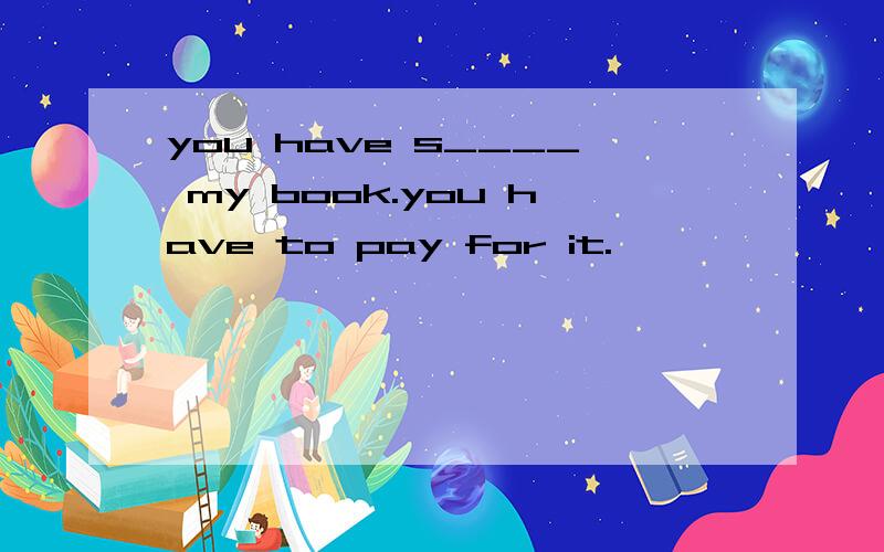 you have s____ my book.you have to pay for it.