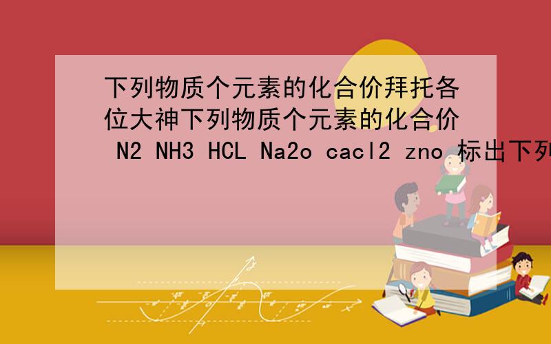 下列物质个元素的化合价拜托各位大神下列物质个元素的化合价 N2 NH3 HCL Na2o cacl2 zno 标出下列物质中硫元素的化合价 H2s S K2so4 H2SO3 已知氮元素的化合价是+5价.写出氮元素与氧元素组成的化合