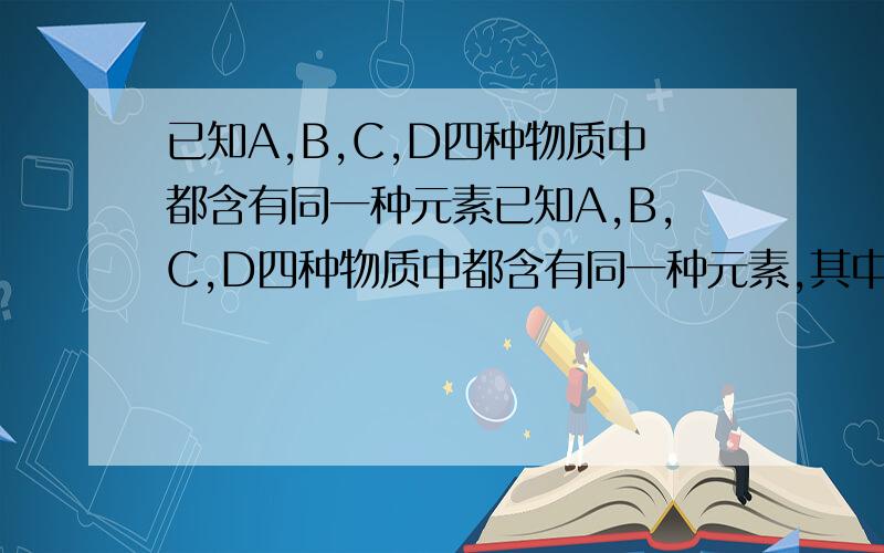 已知A,B,C,D四种物质中都含有同一种元素已知A,B,C,D四种物质中都含有同一种元素,其中A是单质,B是黑色固体,C是红色固体.它们之间存在着如下转化关系:1.A在不同条件下能够转化成B或C2.A和稀硫