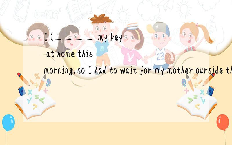 I l____ my key at home this morning,so I had to wait for my mother ourside the door.整句的意思和填什么?