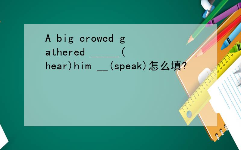 A big crowed gathered _____(hear)him __(speak)怎么填?