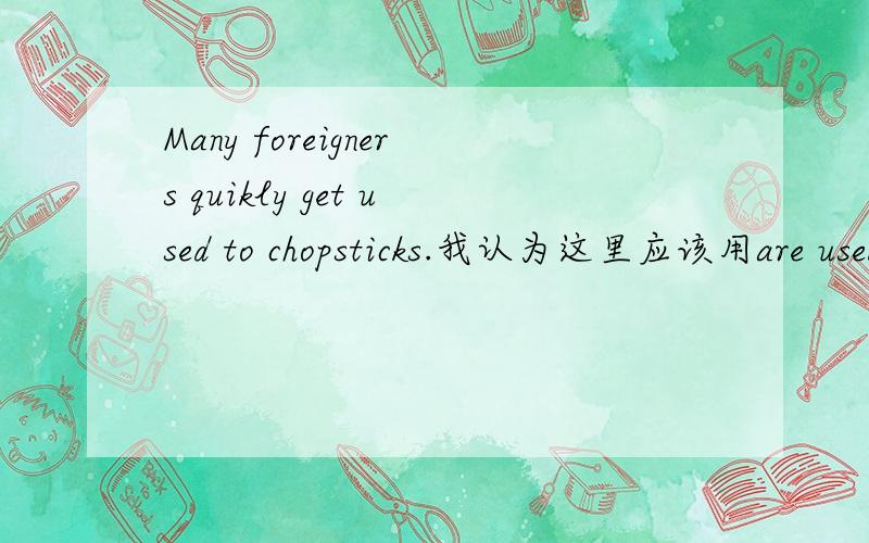 Many foreigners quikly get used to chopsticks.我认为这里应该用are used to ,是习惯的意思.get used to 是渐渐地习惯的意思,那和quikly不是矛盾么?