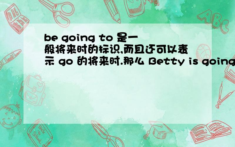 be going to 是一般将来时的标识,而且还可以表示 go 的将来时.那么 Betty is going to Beijng.和Betty is going to go Beijing 第二句是Betty is going to go to Bejing.