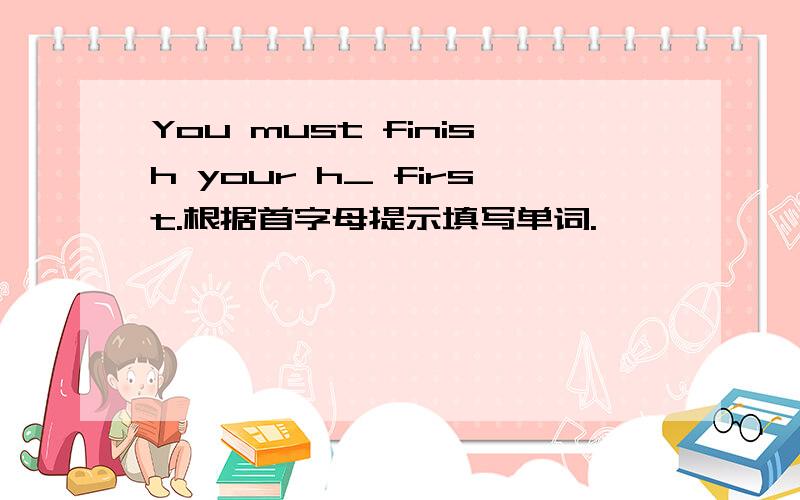 You must finish your h_ first.根据首字母提示填写单词.