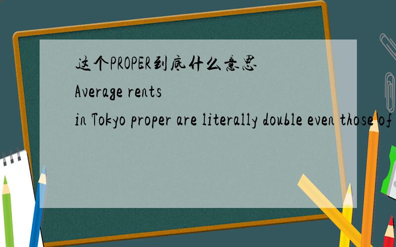 这个PROPER到底什么意思Average rents in Tokyo proper are literally double even those of Japan’s second city – $1,000 monthly for a 15m² single room apartment is not unusual in a central area.