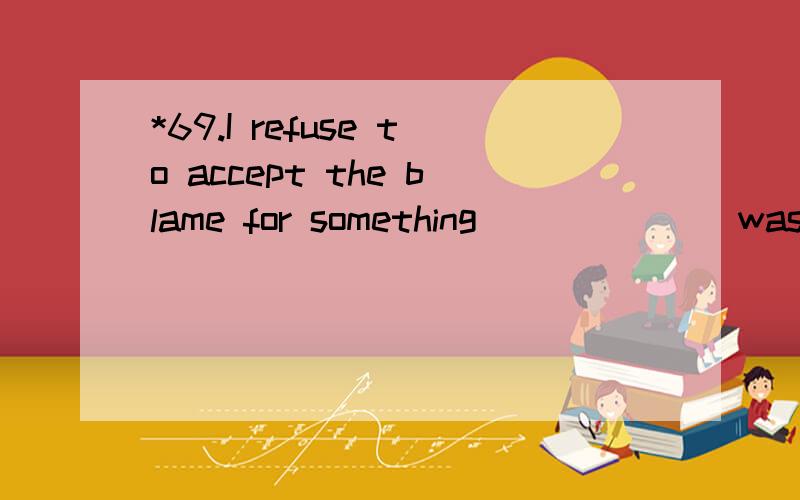 *69.I refuse to accept the blame for something ______ was someone else's fault.A.who B.that C.as D.what 翻译并且分析.