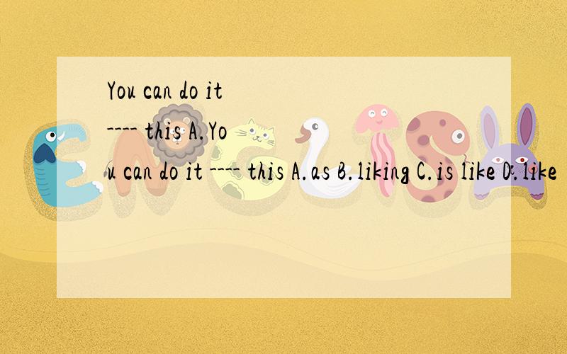 You can do it ---- this A.You can do it ---- this A.as B.liking C.is like D.like