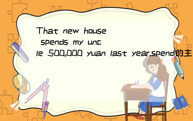 That new house spends my uncle 500,000 yuan last year.spend的主语不是一定要是人吗?这个句子的主语是房子吧.