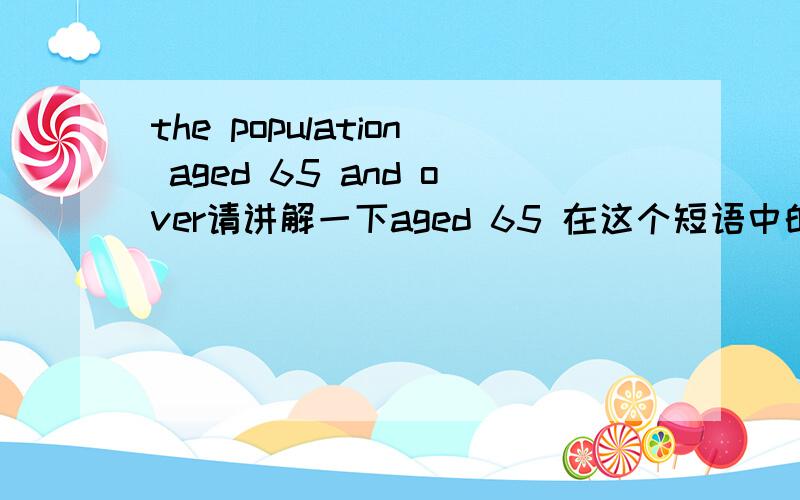 the population aged 65 and over请讲解一下aged 65 在这个短语中的语法,aged 是什么词性,在这个句子里