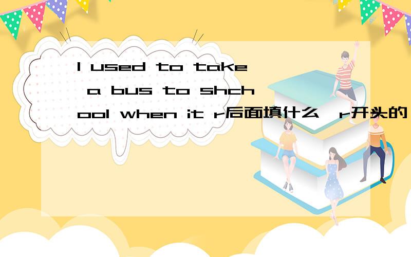 I used to take a bus to shchool when it r后面填什么,r开头的,