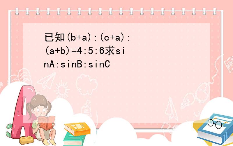 已知(b+a):(c+a):(a+b)=4:5:6求sinA:sinB:sinC
