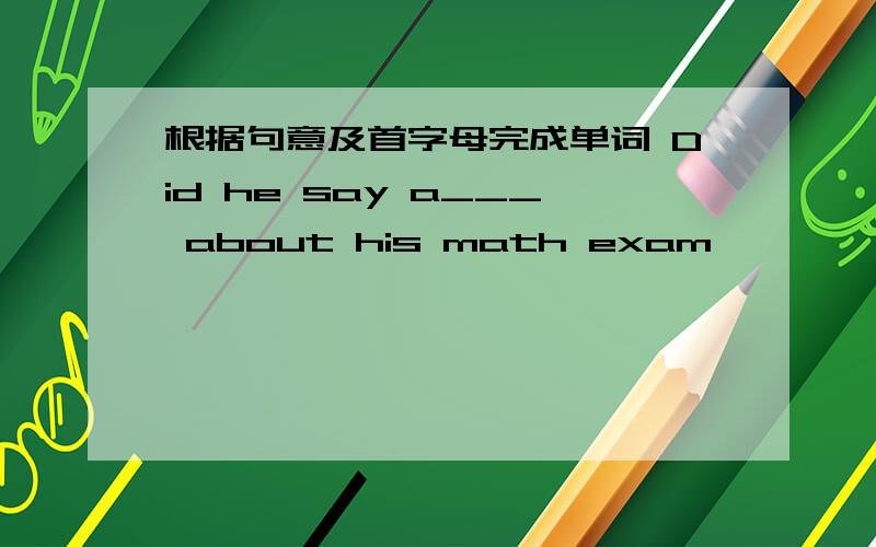 根据句意及首字母完成单词 Did he say a___ about his math exam