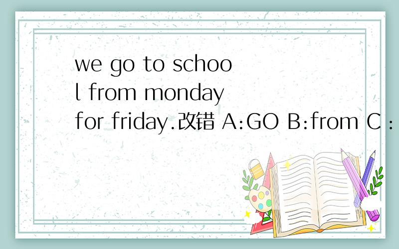 we go to school from monday for friday.改错 A:GO B:from C：for