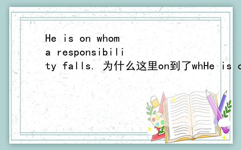 He is on whom a responsibility falls. 为什么这里on到了whHe is on whom a responsibility falls.为什么这里on到了whom前面?不是应该在fall后面吗?打错了。。是He is a man on whom a responsibility falls.