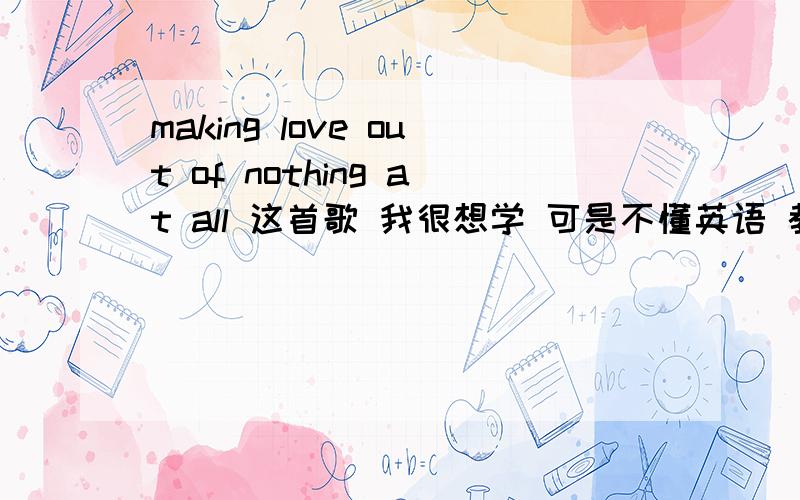 making love out of nothing at all 这首歌 我很想学 可是不懂英语 教我
