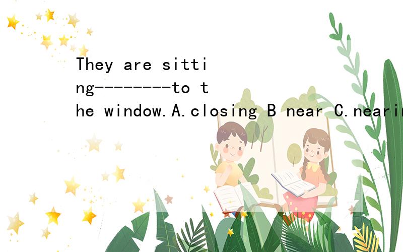 They are sitting--------to the window.A.closing B near C.nearing D.closed