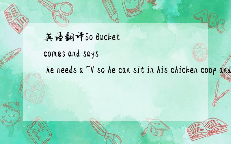 英语翻译So Bucket comes and says he needs a TV so he can sit in his chicken coop and watch porn,
