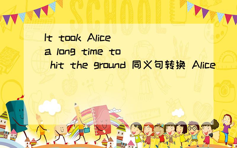 It took Alice a long time to hit the ground 同义句转换 Alice____ a long time___ the ground