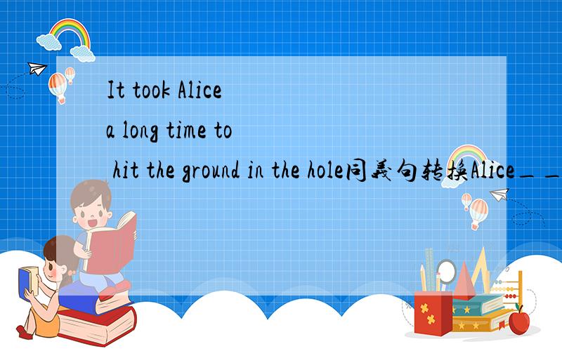 It took Alice a long time to hit the ground in the hole同义句转换Alice_____ a long time_____ the ground in the hole