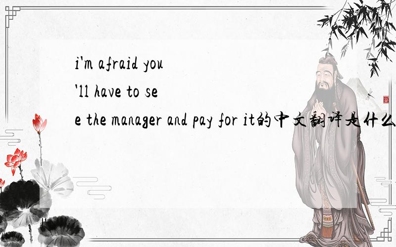 i'm afraid you'll have to see the manager and pay for it的中文翻译是什么?