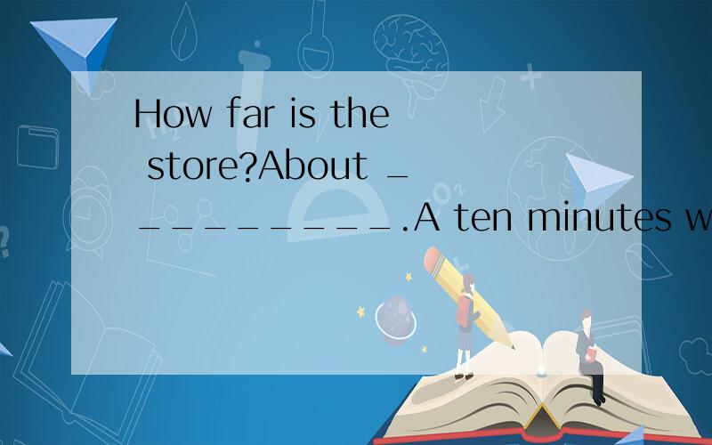 How far is the store?About _________.A ten minutes walk B ten minute's walk C ten minute walk D ten minutes's walk