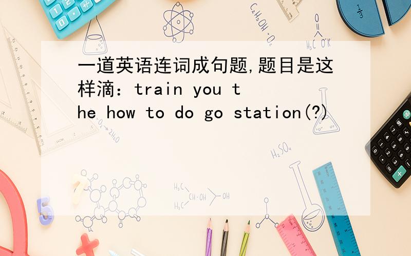 一道英语连词成句题,题目是这样滴：train you the how to do go station(?)